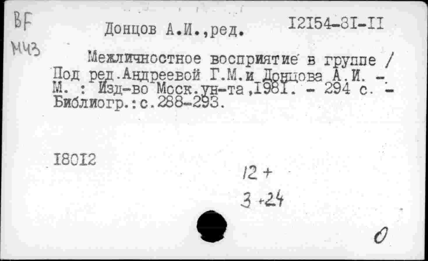 ﻿ВР
НЧ5
Донцов А.И.,ред.
12154-31-11
Межличностное восприятие' в группе / Под ред. Андреевой Г.М.и Донцова А.И. -М. ; Изд-во Моск.ун-та,19817 - 294 с. -Библиогр.: с. 288-293.
18012
/2 +
3 Ж
о